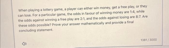 When playing a lottery game, a player can either win money, get a free play, or they
can lose. For a particular game, the odds in favour of winning money are 1:4, while
the odds against winning a free play are 2:1, and the odds against losing are 8:7. Are
these odds possible? Prove your answer mathematically and provide a final
concluding statement.
1381/3000