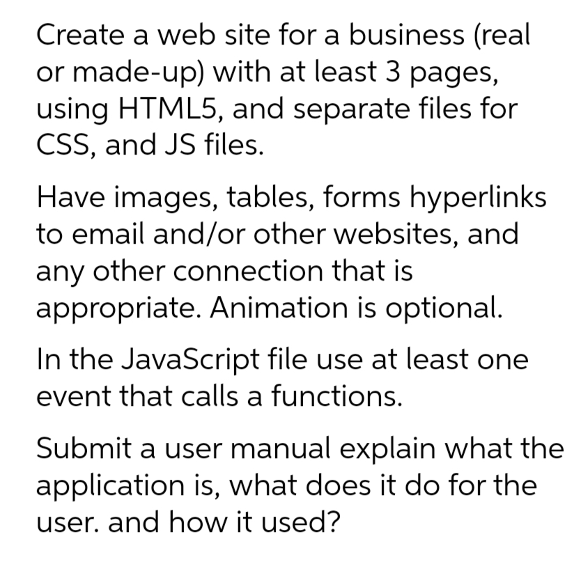 Create a web site for a business (real
or made-up) with at least 3 pages,
using HTML5, and separate files for
CSS, and JS files.
Have images, tables, forms hyperlinks
to email and/or other websites, and
any other connection that is
appropriate. Animation is optional.
In the JavaScript file use at least one
event that calls a functions.
Submit a user manual explain what the
application is, what does it do for the
user. and how it used?