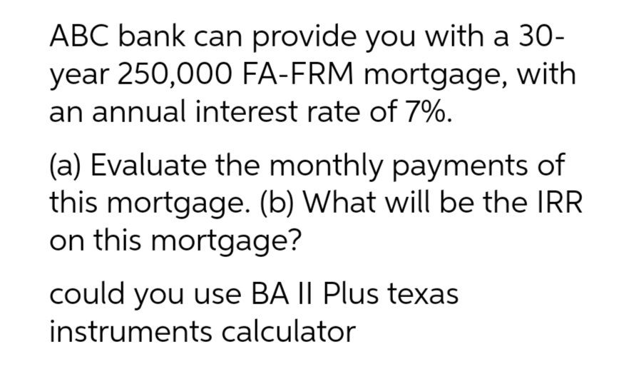 ABC bank can provide you with a 30-
year 250,000 FA-FRM mortgage, with
an annual interest rate of 7%.
(a) Evaluate the monthly payments of
this mortgage. (b) What will be the IRR
on this mortgage?
could you use BA II Plus texas
instruments calculator