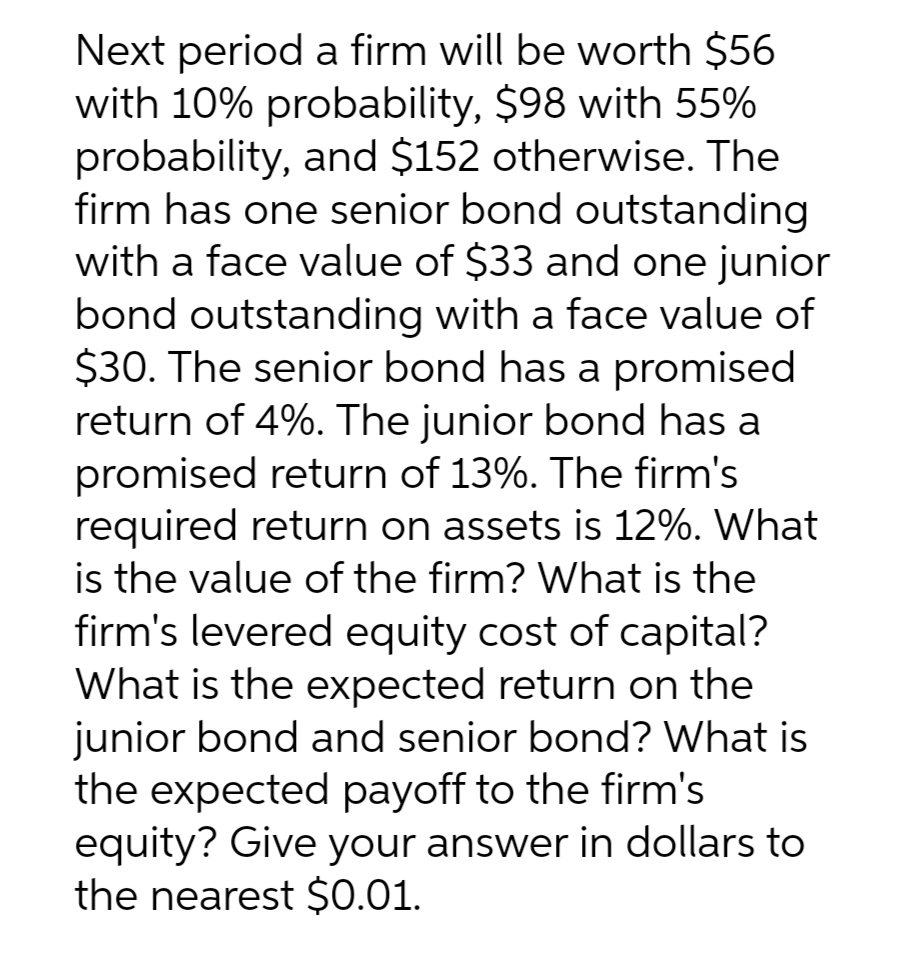 Next period a firm will be worth $56
with 10% probability, $98 with 55%
probability, and $152 otherwise. The
firm has one senior bond outstanding
with a face value of $33 and one junior
bond outstanding with a face value of
$30. The senior bond has a promised
return of 4%. The junior bond has a
promised return of 13%. The firm's
required return on assets is 12%. What
is the value of the firm? What is the
firm's levered equity cost of capital?
What is the expected return on the
junior bond and senior bond? What is
the expected payoff to the firm's
equity? Give your answer in dollars to
the nearest $0.01.