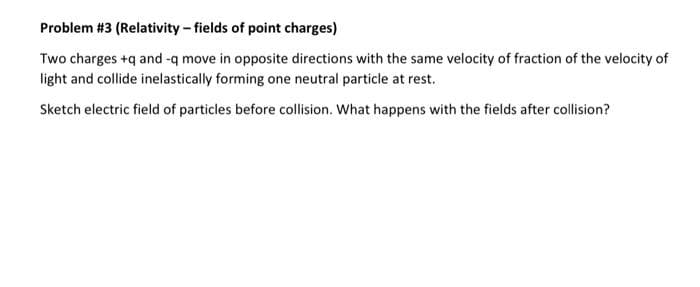 Problem #3 (Relativity - fields of point charges)
Two charges +q and -q move in opposite directions with the same velocity of fraction of the velocity of
light and collide inelastically forming one neutral particle at rest.
Sketch electric field of particles before collision. What happens with the fields after collision?