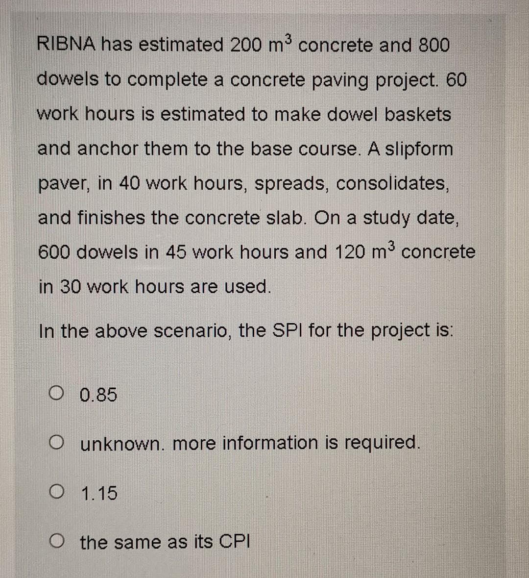 RIBNA has estimated 200 m³ concrete and 800
dowels to complete a concrete paving project. 60
work hours is estimated to make dowel baskets
and anchor them to the base course. A slipform
paver, in 40 work hours, spreads, consolidates,
and finishes the concrete slab. On a study date,
600 dowels in 45 work hours and 120 m³ concrete
in 30 work hours are used.
In the above scenario, the SPI for the project is:
O 0.85
O unknown. more information is required.
O 1.15
O the same as its CPI