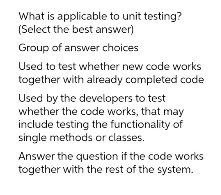 What is applicable to unit testing?
(Select the best answer)
Group of answer choices
Used to test whether new code works
together with already completed code
Used by the developers to test
whether the code works, that may
include testing the functionality of
single methods or classes.
Answer the question if the code works
together with the rest of the system.