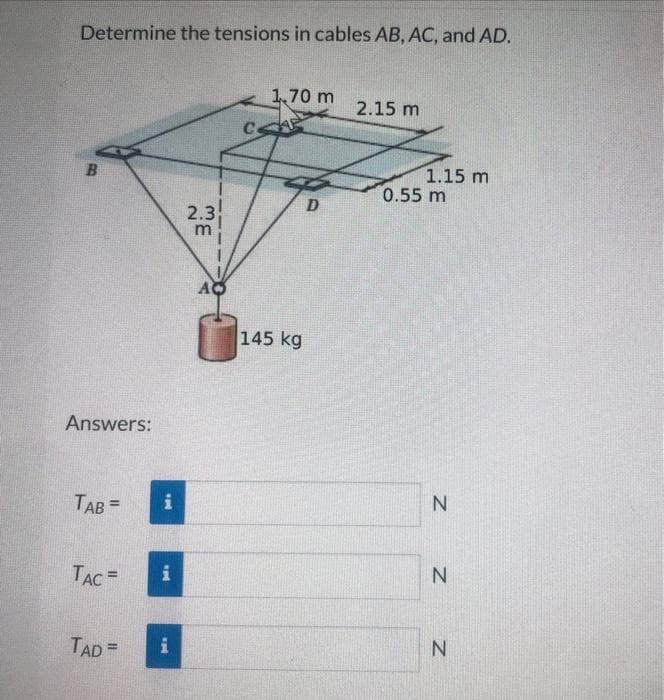 Determine the tensions in cables AB, AC, and AD.
B
Answers:
TAB =
TAC
TAD =
i
i
wp
2.3
1,70 m
CAP
145 kg
D
2.15 m
1.15 m
0.55 m
Z Z
N
N
N