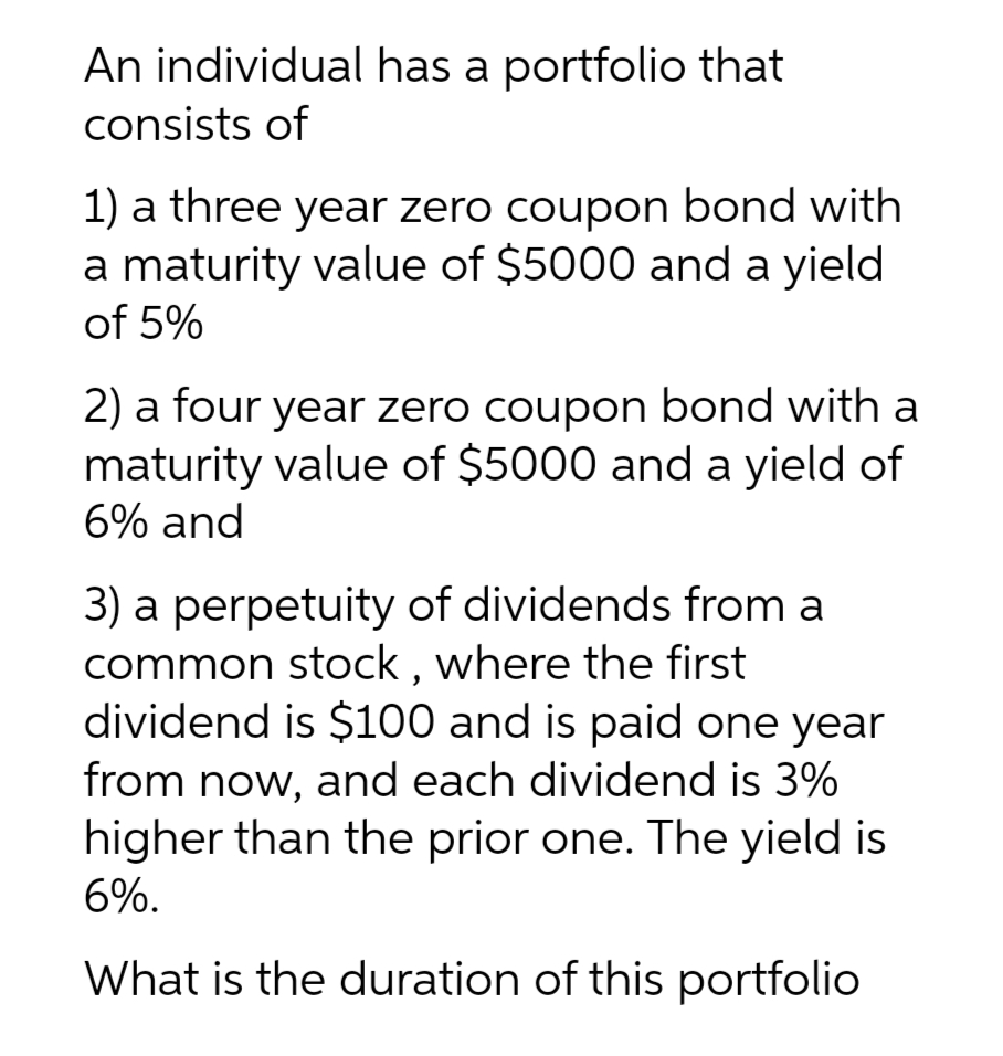 An individual has a portfolio that
consists of
1) a three year zero coupon bond with
a maturity value of $5000 and a yield
of 5%
2) a four year zero coupon bond with a
maturity value of $5000 and a yield of
6% and
3) a perpetuity of dividends from a
common stock, where the first
dividend is $100 and is paid one year
from now, and each dividend is 3%
higher than the prior one. The yield is
6%.
What is the duration of this portfolio