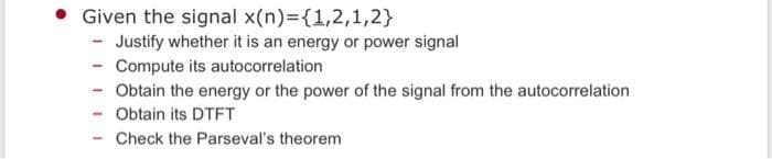 Given the signal x(n)={1,2,1,2}
- Justify whether it is an energy or power signal
- Compute its autocorrelation
- Obtain the energy or the power of the signal from the autocorrelation
Obtain its DTFT
Check the Parseval's theorem
