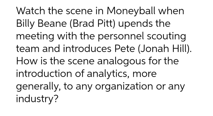 Watch the scene in Moneyball when
Billy Beane (Brad Pitt) upends the
meeting with the personnel scouting
team and introduces Pete (Jonah Hill).
How is the scene analogous for the
introduction of analytics, more
generally, to any organization or any
industry?