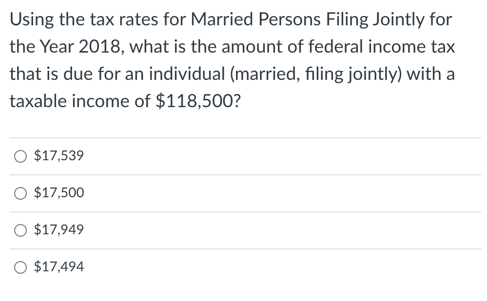 Using the tax rates for Married Persons Filing Jointly for
the Year 2018, what is the amount of federal income tax
that is due for an individual (married, filing jointly) with a
taxable income of $118,500?
$17,539
$17,500
$17,949
$17,494