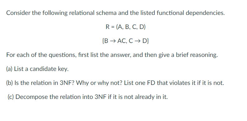 Consider the following relational schema and the listed functional dependencies.
R = (A, B, C, D)
{BAC, C → D}
For each of the questions, first list the answer, and then give a brief reasoning.
(a) List a candidate key.
(b) Is the relation in 3NF? Why or why not? List one FD that violates it if it is not.
(c) Decompose the relation into 3NF if it is not already in it.