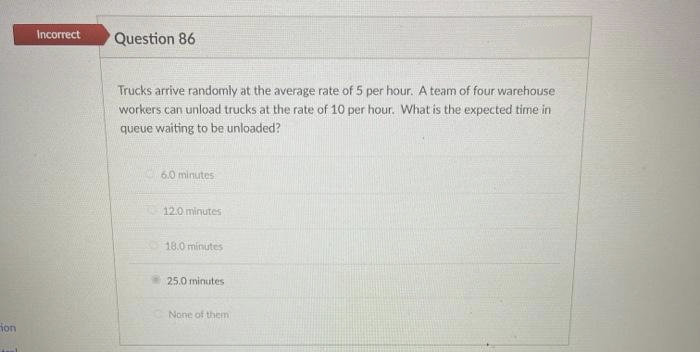 ion
Incorrect
Question 86
Trucks arrive randomly at the average rate of 5 per hour. A team of four warehouse
workers can unload trucks at the rate of 10 per hour. What is the expected time in
queue waiting to be unloaded?
6.0 minutes
TO 12.0 minutes
18.0 minutes
25.0 minutes
None of them