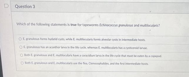 Question 3
Which of the following statements is true for tapeworms Echinococcus granulosus and multilocularis?
O E granulosus forms hydatid cysts, while E. multilocularis forms alveolar cysts in intermediate hosts.
O E. granulosus has an acanthor larva in the life cycle, whereas E. multilocularis has a cysticeroid larvae.
O Both E. granulosus and E. multilocularis have a coracidium larva in the life cycle that must be eaten by a copepod.
Both E. granulosus and E. multilocularis use the flea, Ctenocephalides, and the first intermediate hosts.