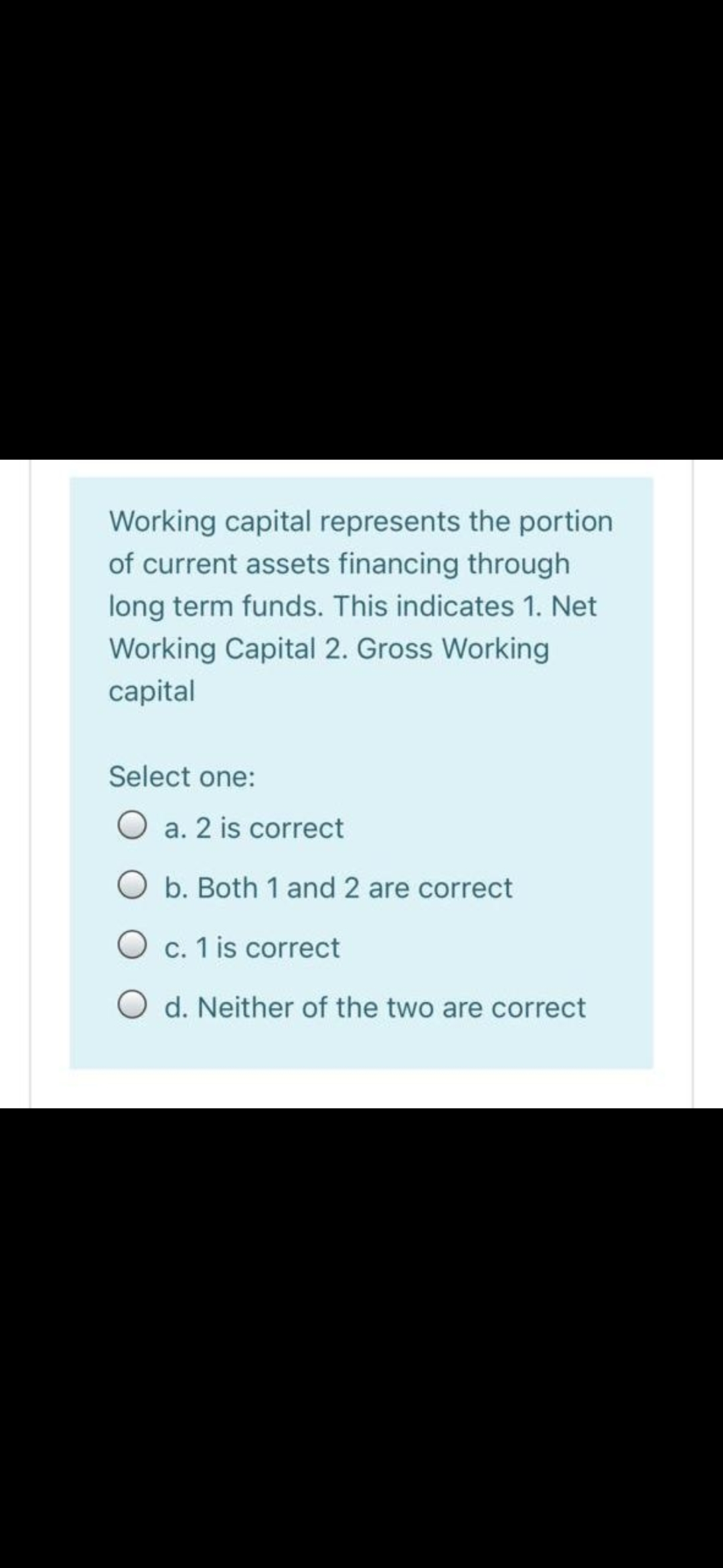 Working capital represents the portion
of current assets financing through
long term funds. This indicates 1. Net
Working Capital 2. Gross Working
capital
Select one:
O a. 2 is correct
O b. Both 1 and 2 are correct
O c. 1 is correct
O d. Neither of the two are correct
