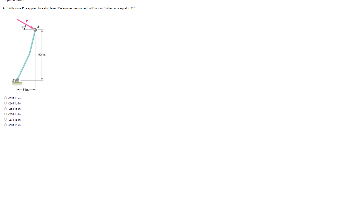 An 12-lb force P is applied to a shift lever. Determine the moment of P about B when a is equal to 20°.
22 in.
B
8 in.
O 231 lb-in.
O -241 Ib-in.
O -251 Ib-in.
O -261 Ib-in.
O -271 Ib-in.
O -281 Ib-in.
