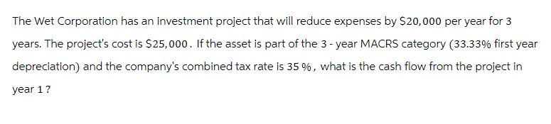 The Wet Corporation has an investment project that will reduce expenses by $20,000 per year for 3
years. The project's cost is $25,000. If the asset is part of the 3-year MACRS category (33.33% first year
depreciation) and the company's combined tax rate is 35%, what is the cash flow from the project in
year 1 ?