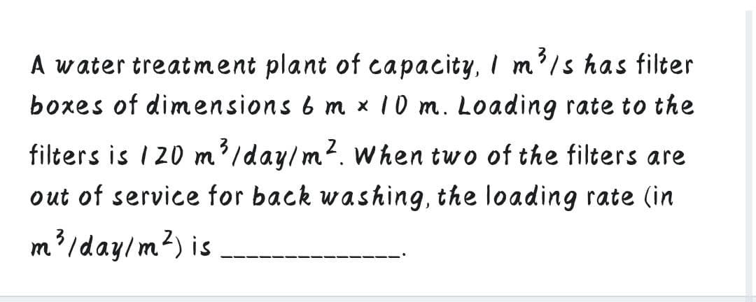 A water treatment plant of capacity, I m'/s has filter
boxes of dimensions 6 m x 10 m. Loading rate to the
filters is 1 20 m'/day/m?. when two of the filters are
out of service for back washing, the loading rate (in
m'/day/m?) is
