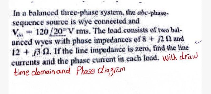 In a balanced three-phase system, the abc-phase-
sequence source is wye connected and
= 120/20° V rms. The load consists of two bal-
anced wyes with phase impedances of 8 + 120 and
12+ 3 . If the line impedance is zero, find the line
currents and the phase current in each load. With draw
time domain and Phase diagram