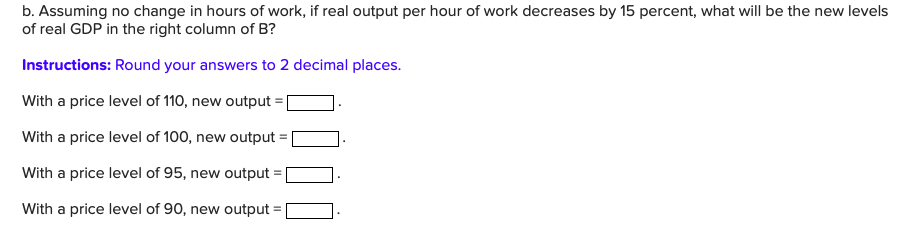 b. Assuming no change in hours of work, if real output per hour of work decreases by 15 percent, what will be the new levels
of real GDP in the right column of B?
Instructions: Round your answers to 2 decimal places.
With a price level of 110, new output
With a price level of 100, new output
With a price level of 95, new output
With a price level of 90, new output

