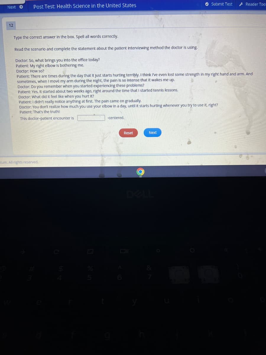 Post Test: Health Science in the United States
O Submit Test
* Reader Too
Next O
12
Type the correct answer in the box. Spell all words correctly.
Read the scenarlo and complete the statement about the patient interviewing method the doctor Is using.
Doctor: So, what brings you Into the office today?
Patient: My right elbow Is bothering me.
Doctor: How so?
Patient: There are times during the day that It just starts hurting terribly. I think I've even lost some strength In my right hand and arm. And
sometimes, when I move my arm during the night, the pain Is so Intense that it wakes me up.
Doctor: Do you remember when you started experlencing these problems?
Patlent: Yes. It started about two weeks ago, right around the time that I started tennis lessons.
Doctor: What did it feel like when you hurt it?
Patlent:I didn't really notice anything at first. The paln came on gradually.
Doctor: You don't realize how much you use your elbow in a day, until it starts hurting whenever you try to use It, right?
Patient: That's the truth!
This doctor-patient encounter is
-centered.
Reset
Next
tum. All rights reserved.
DELL
