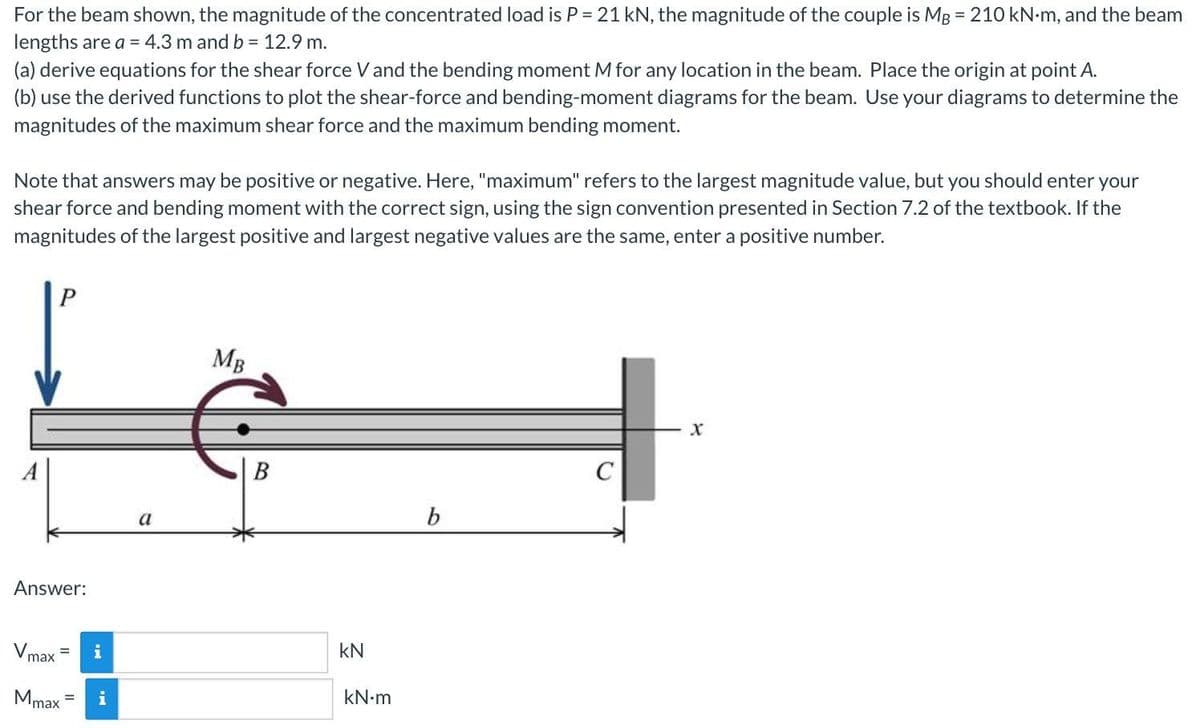 For the beam shown, the magnitude of the concentrated load is P = 21 kN, the magnitude of the couple is MB = 210 kN-m, and the beam
lengths are a = 4.3 m and b = 12.9 m.
(a) derive equations for the shear force V and the bending moment M for any location in the beam. Place the origin at point A.
(b) use the derived functions to plot the shear-force and bending-moment diagrams for the beam. Use your diagrams to determine the
magnitudes of the maximum shear force and the maximum bending moment.
Note that answers may be positive or negative. Here, "maximum" refers to the largest magnitude value, but you should enter your
shear force and bending moment with the correct sign, using the sign convention presented in Section 7.2 of the textbook. If the
magnitudes of the largest positive and largest negative values are the same, enter a positive number.
MB
b
a
Answer:
kN
max
kN-m
Mmax
i
%3D
B.
