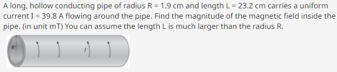 A long, hollow conducting pipe of radius R = 1.9 cm and length L = 23.2 cm carries a uniform
current I = 39.8 A flowing around the pipe. Find the magnitude of the magnetic field inside the
pipe. (in unit mT) You can assume the length L is much larger than the radius R.