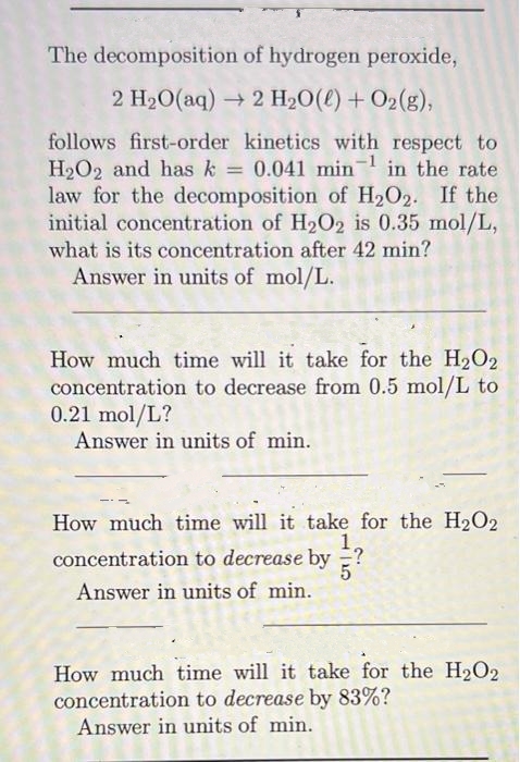 The decomposition of hydrogen peroxide,
2 H₂O(aq) → 2 H₂O(l) + O₂(g),
follows first-order kinetics with respect to
H2O2 and has k = 0.041 min -1
in the rate
law for the decomposition of H₂O2. If the
initial concentration of H₂O2 is 0.35 mol/L,
what is its concentration after 42 min?
Answer in units of mol/L.
How much time will it take for the H₂O₂
concentration to decrease from 0.5 mol/L to
0.21 mol/L?
Answer in units of min.
How much time will it take for the H₂O2
1,
concentration to decrease by ?
Answer in units of min.
How much time will it take for the H₂O2
concentration to decrease by 83%?
Answer in units of min.