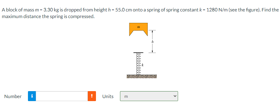 A block of mass m = 3.30 kg is dropped from height h = 55.0 cm onto a spring of spring constant k = 1280 N/m (see the figure). Find the
maximum distance the spring is compressed.
Number i
Units
E
m
poceeseca