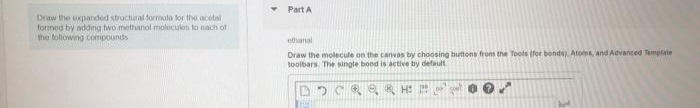 Part A
Drw the uxpanded structural formula tor the acetal
formed by adding two methanol molecuken to ach of
the lollowing compounds
ethanal
Draw the molecule on the cCanvas by choosing butons from the Tools (for bonds). Atoms, and Advanced Template
toolbars. The single bond is active by default
