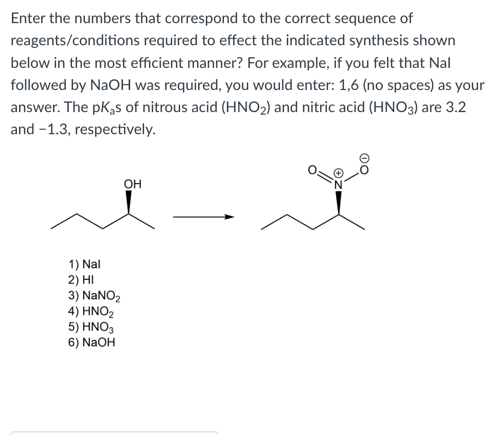 Enter the numbers that correspond to the correct sequence of
reagents/conditions required to effect the indicated synthesis shown
below in the most efficient manner? For example, if you felt that Nal
followed by NaOH was required, you would enter: 1,6 (no spaces) as your
answer. The pKas of nitrous acid (HNO2) and nitric acid (HNO3) are 3.2
and -1.3, respectively.
OH
1) Nal
2) HI
3) NaNO₂
4) HNO₂
5) HNO3
6) NaOH