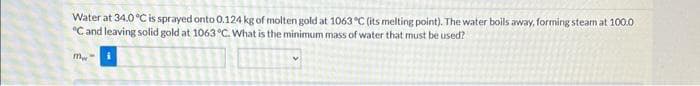 Water at 34.0 °C is sprayed onto 0.124 kg of molten gold at 1063 °C (its melting point). The water boils away, forming steam at 100.0
°C and leaving solid gold at 1063 °C. What is the minimum mass of water that must be used?
mw