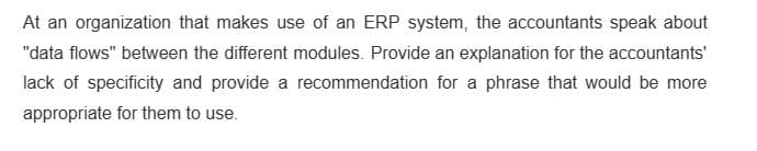 At an organization that makes use of an ERP system, the accountants speak about
"data flows" between the different modules. Provide an explanation for the accountants'
lack of specificity and provide a recommendation for a phrase that would be more
appropriate for them to use.