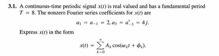 3.1. A continuous-time periodic signal x(t) is real valued and has a fundamental period
T = 8. The nonzero Fourier series coefficients for x(t) are
a = a-1 = 2, az = a3 = 4j.
Express x(t) in the form
x(t) = Ak cos(@it+ ).
%3!
k=0
