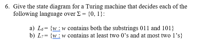 6. Give the state diagram for a Turing machine that decides each of the
following language over E = {0, 1}:
a) L6= {w:w contains both the substrings 011 and 101}
b) L7= {w:w contains at least two 0's and at most two 1's}
