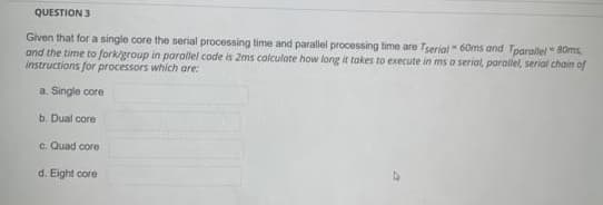 QUESTION 3
Given that for a single core the serial processing time and parallel processing time are Terial " 60ms and Tparallel 80ms
and the time to fork/group in parallel code is 2ms calculate how long it takes to execute in ms a serial, parallel, serial chain of
instructions for processors which are:
a. Single core
b. Dual core
c. Quad core
d. Eight core
