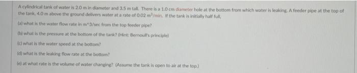 A cylindrical tank of water is 20 m in diameter and 3.5 m tall. There is a 1.0 cm diameter hole at the bottom from which water is leaking. A feeder pipe at the top of
the tank, 4.0 m above the ground delivers water at a rate of 0.02 m/min. Ir the tank is initially half full,
tal what is the water flow rate in m^3/sec from the top feeder pipe?
(bi what is the pressure at the bottom of the tank? (Hint: Bernoul's principle)
() what is the water speed at the bottom?
(d) what is the leaking flow rate at the bottom?
fe) at what rate is the volume of water changing? (Assume the tank is open to air at the top)
