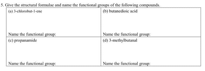 5. Give the structural formulae and name the functional groups of the following compounds.
(a) 3-chlorobut-1-ene
(b) butanedioic acid
Name the functional group:
(c) propanamide
Name the functional group:
(d) 3-methylbutanal
Name the functional group:
Name the functional group:
