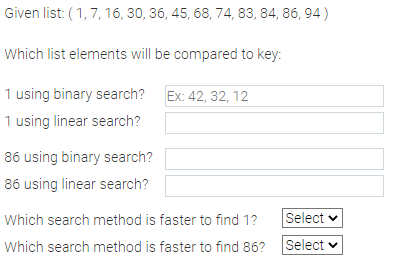 Given list: (1, 7, 16, 30, 36, 45, 68, 74, 83, 84, 86, 94)
Which list elements will be compared to key:
1 using binary search? Ex: 42, 32, 12
1 using linear search?
86 using binary search?
86 using linear search?
Which search method is faster to find 1?
Which search method is faster to find 86?
Select
Select