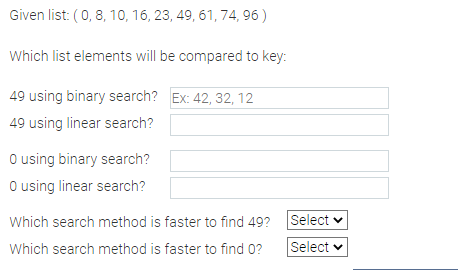 Given list: (0, 8, 10, 16, 23, 49, 61, 74, 96)
Which list elements will be compared to key:
49 using binary search? Ex: 42, 32, 12
49 using linear search?
O using binary search?
O using linear search?
Which search method is faster to find 49?
Which search method is faster to find 0?
Select
Select ✓