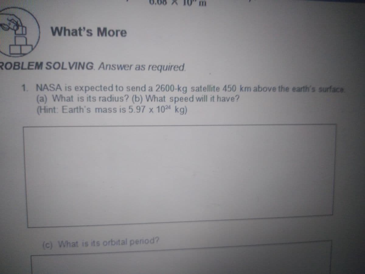 m
What's More
ROBLEM SOLVING. Answer as required.
1. NASA is expected to send a 2600-kg satellite 450 km above the earth's surface
(a) What is its radius? (b) What speed will it have?
(Hint: Earth's mass is 5.97 x 1024 kg)
(c) What is its orbital period?
