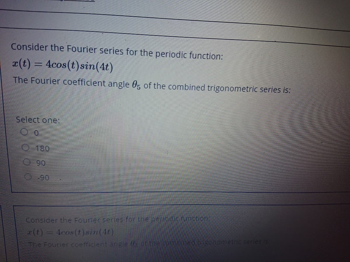 Consider the Fourier series for the periodic function:
a(t) = 4cos(t)sin(4t)
The Fourier coefficient angle 0, of the combined trigonometric series is:
Select one:
O 180
90
O90
Consider the Fourlerserles for the peribdic.function:
4cos(t)sin(4t)
Ch00metric serles is.
he Fourier coefficlent angleottie
