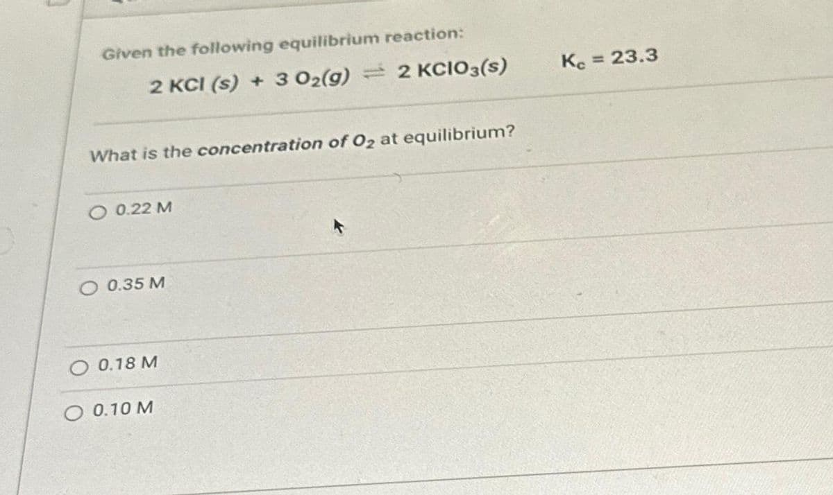 Given the following equilibrium reaction:
2 KCI (s) + 3 O₂(g) 2 KCIO3(s)
What is the concentration of O₂ at equilibrium?
O 0.22 M
O 0.35 M
O 0.18 M
O 0.10 M
Kc = 23.3