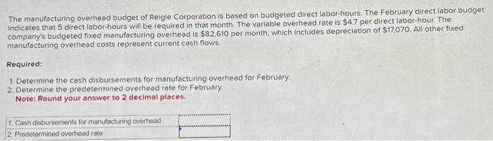 The manufacturing overhead budget of Reigle Corporation is based on budgeted direct labor-hours. The February direct labor budget
indicates that 5 direct labor-hours will be required in that month. The variable overhead rate is $4.7 per direct labor-hour. The
company's budgeted fixed manufacturing overhead is $82,610 per month, which includes depreciation of $17,070. All other fixed
manufacturing overhead costs represent current cash flows.
Required:
1. Determine the cash disbursements for manufacturing overhead for February
2. Determine the predetermined overhead rate for February.
Note: Round your answer to 2 decimal places.
1. Cash disbursements for manufacturing overhead
2. Predetermined overhead rate
