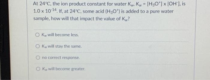 At 24°C, the ion product constant for water Kw. Kw = [H3O+] x [OH*], is
1.0 x 10-14. If, at 24°C, some acid (H3O*) is added to a pure water
sample, how will that impact the value of Kw?
O Kw will become less.
O Kw will stay the same.
no correct response.
O Kw will become greater.
