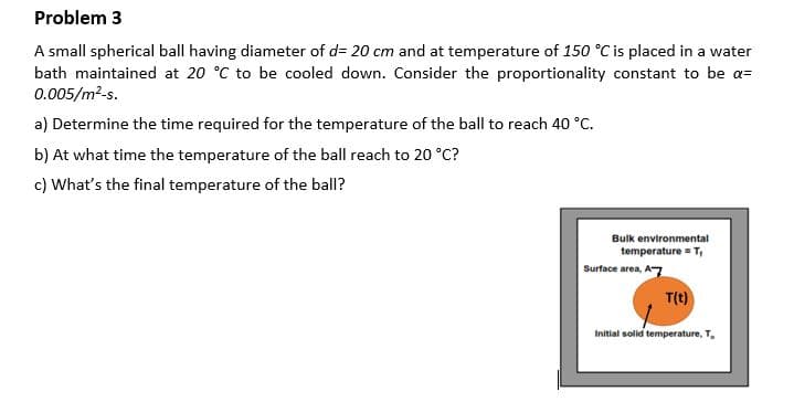 Problem 3
A small spherical ball having diameter of d= 20 cm and at temperature of 150 °C is placed in a water
bath maintained at 20 °C to be cooled down. Consider the proportionality constant to be a=
0.005/m²-s.
a) Determine the time required for the temperature of the ball to reach 40 °C.
b) At what time the temperature of the ball reach to 20 °C?
c) What's the final temperature of the ball?
Bulk environmental
temperature = T,
Surface area, A-7
T(t)
Initial solid temperature, T