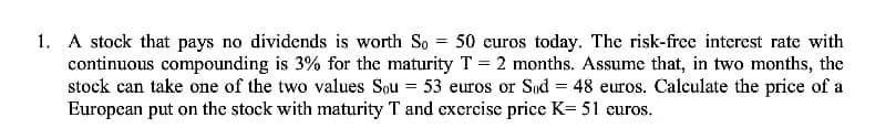 1. A stock that pays no dividends is worth So = 50 euros today. The risk-free interest rate with
continuous compounding is 3% for the maturity T = 2 months. Assume that, in two months, the
stock can take one of the two values Sou 53 euros or Sød = 48 euros. Calculate the price of a
European put on the stock with maturity T and exercise price K= 51 euros.
=