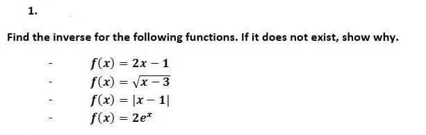 1.
Find the inverse for the following functions. If it does not exist, show why.
f(x) = 2x - 1
f(x)=√x - 3
f(x) = |x-1|
f(x) = 2e*