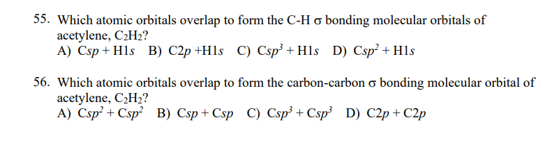 55. Which atomic orbitals overlap to form the C-H o bonding molecular orbitals of
acetylene, C2H2?
A) Csp + Hls B) C2p +H1s C) Csp³ + Hls D) Csp² + H1s
56. Which atomic orbitals overlap to form the carbon-carbon o bonding molecular orbital of
acetylene, C2H2?
A) Csp² + Csp? B) Csp+ Csp C) Csp³ + Csp³ D) C2p + C2p
