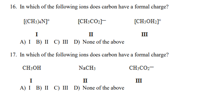 16. In which of the following ions does carbon have a formal charge?
[(CH3)4N]+
[CH;CO2]
[CH;OH2]*
I
II
III
A) I B) II C) III D) None of the above
17. In which of the following ions does carbon have a formal charge?
CH:OH
NaCH3
CH3CO2-
I
II
III
A) I B) II C) III D) None of the above
