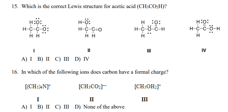 15. Which is the correct Lewis structure for acetic acid (CH;CO2H)?
н:0:
н-с-с-0:
H-ö:
н-с-С-о
н :0:
H-c-ö-C-H
H:o:
н-с-с-б-н
нн
H
H
II
II
IV
А) І B) II С) II D) IV
16. In which of the following ions does carbon have a formal charge?
[(CH3)4N]*
[CH;CO2]F
[CH;OH2]*
I
II
III
A) I B) II C) II D) None of the above
