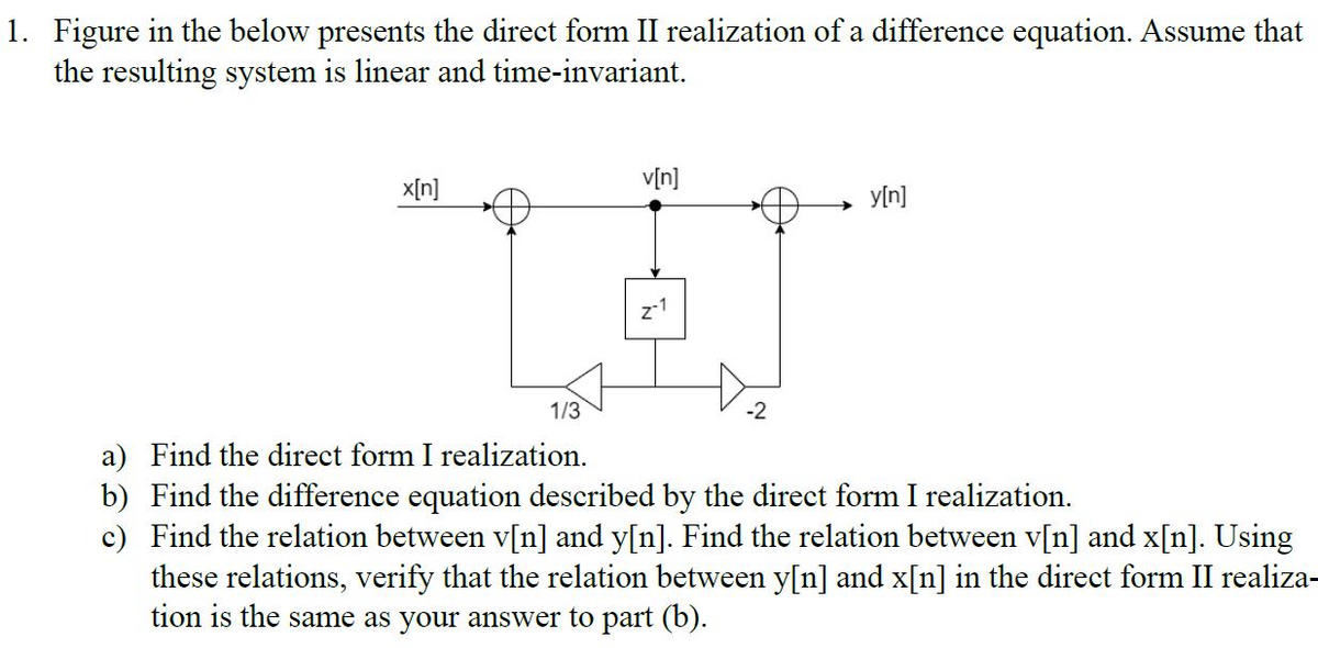 1. Figure in the below presents the direct form II realization of a difference equation. Assume that
the resulting system is linear and time-invariant.
x[n]
v[n]
y[n]
1/3
-2
a) Find the direct form I realization.
b) Find the difference equation described by the direct form I realization.
c) Find the relation between v[n] and y[n]. Find the relation between v[n] and x[n]. Using
these relations, verify that the relation between y[n] and x[n] in the direct form II realiza-
tion is the same as your answer to part (b).
