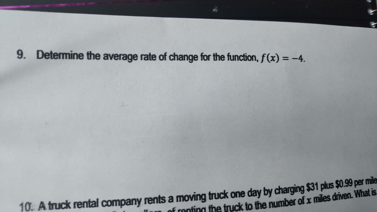 9. Determine the average rate of change for the function, f(x) = -4.
10. A truck rental company rents a moving truck one day by charging $31 plus $0.99 per mile
ck to the number of x miles driven. What is
nf renting the fr
